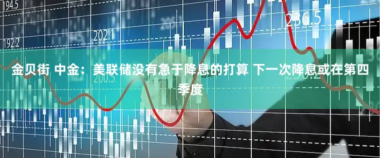 金贝街 中金：美联储没有急于降息的打算 下一次降息或在第四季度