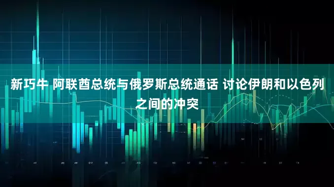 新巧牛 阿联酋总统与俄罗斯总统通话 讨论伊朗和以色列之间的冲突