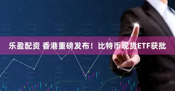 乐盈配资 香港重磅发布！比特币现货ETF获批