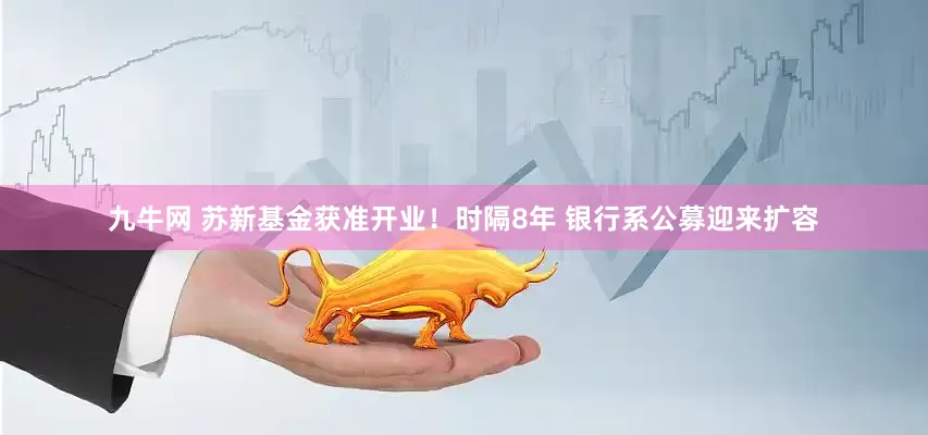 九牛网 苏新基金获准开业！时隔8年 银行系公募迎来扩容