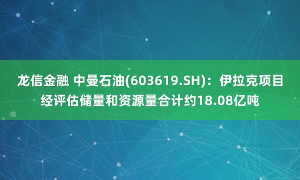 龙信金融 中曼石油(603619.SH)：伊拉克项目经评估储量和资源量合计约18.08亿吨