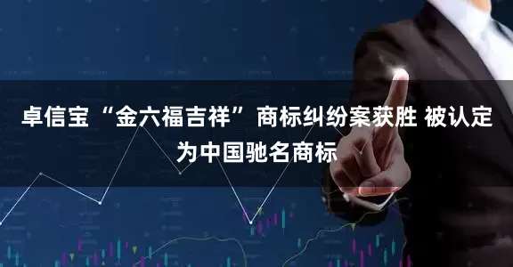 卓信宝 “金六福吉祥” 商标纠纷案获胜 被认定为中国驰名商标