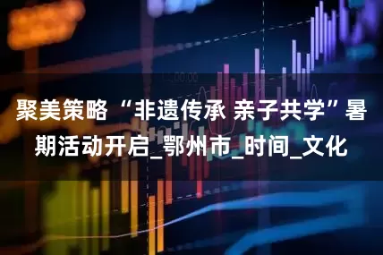聚美策略 “非遗传承 亲子共学”暑期活动开启_鄂州市_时间_文化