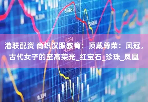 港联配资 尚织汉服教育：顶戴尊荣：凤冠，古代女子的至高荣光_红宝石_珍珠_凤凰