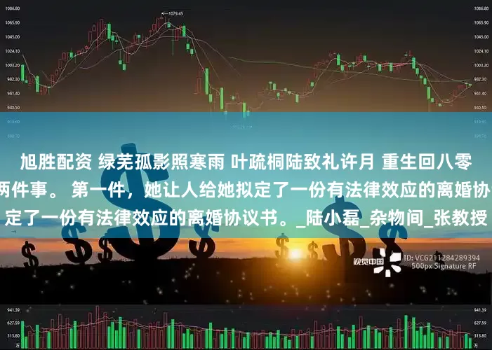 旭胜配资 绿芜孤影照寒雨 叶疏桐陆致礼许月 重生回八零年代，叶疏桐第一时间做了两件事。 第一件，她让人给她拟定了一份有法律效应的离婚协议书。_陆小磊_杂物间_张教授