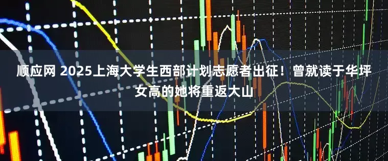 顺应网 2025上海大学生西部计划志愿者出征！曾就读于华坪女高的她将重返大山