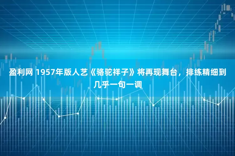 盈利网 1957年版人艺《骆驼祥子》将再现舞台，排练精细到几乎一句一调