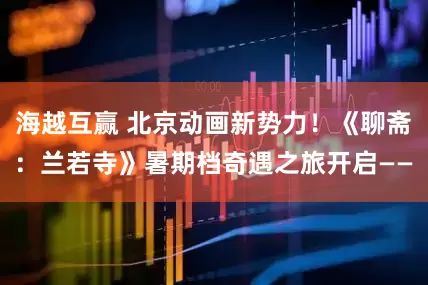 海越互赢 北京动画新势力！《聊斋：兰若寺》暑期档奇遇之旅开启——