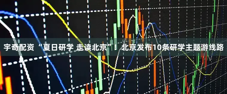 宇奇配资 “夏日研学 走读北京”！北京发布10条研学主题游线路