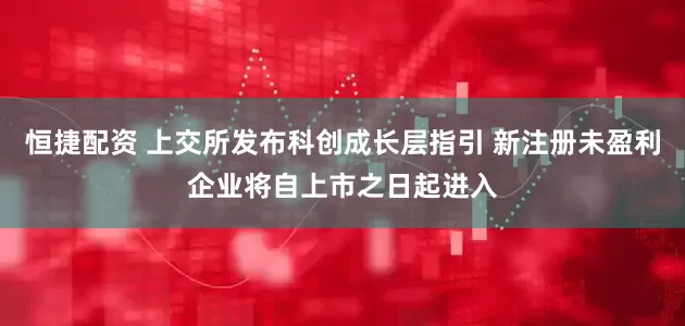 恒捷配资 上交所发布科创成长层指引 新注册未盈利企业将自上市之日起进入