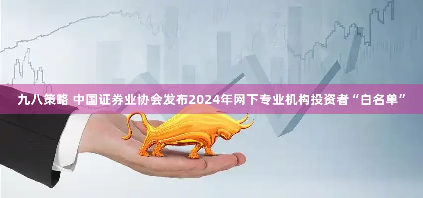 九八策略 中国证券业协会发布2024年网下专业机构投资者“白名单”