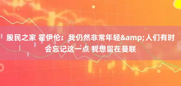 股民之家 霍伊伦：我仍然非常年轻&人们有时会忘记这一点 我想留在曼联