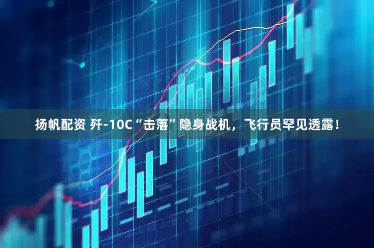 扬帆配资 歼-10C“击落”隐身战机，飞行员罕见透露！