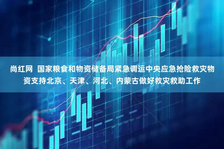 尚红网  国家粮食和物资储备局紧急调运中央应急抢险救灾物资支持北京、天津、河北、内蒙古做好救灾救助工作