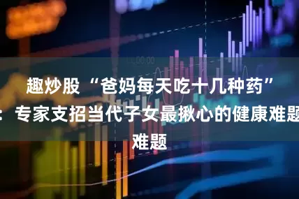 趣炒股 “爸妈每天吃十几种药”：专家支招当代子女最揪心的健康难题