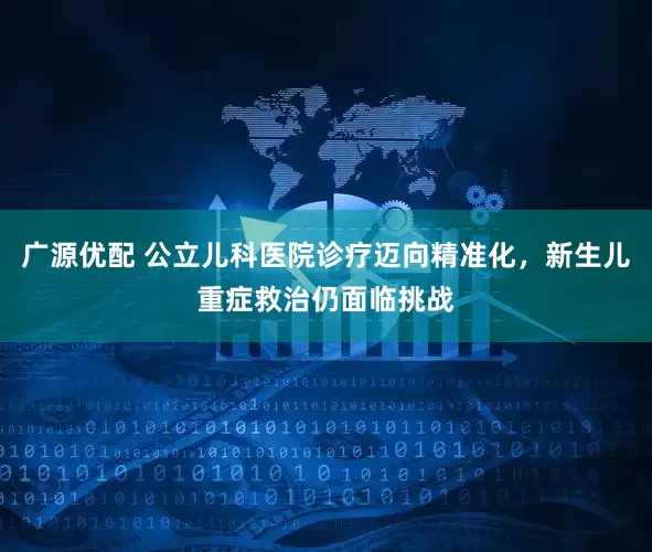 广源优配 公立儿科医院诊疗迈向精准化，新生儿重症救治仍面临挑战