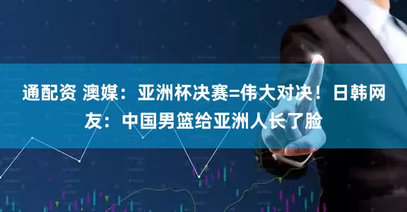 通配资 澳媒:亚洲杯决赛=伟大对决!日韩网友:中国男篮给亚洲人长了脸