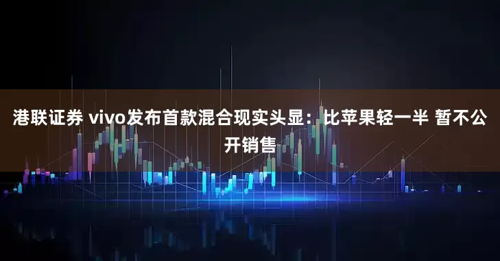 港联证券 vivo发布首款混合现实头显:比苹果轻一半 暂不公开销售