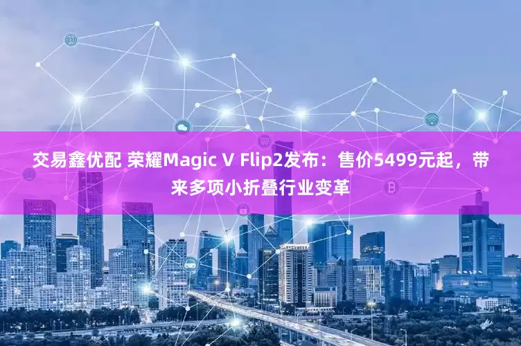 交易鑫优配 荣耀Magic V Flip2发布:售价5499元起,带来多项小折叠行业变革