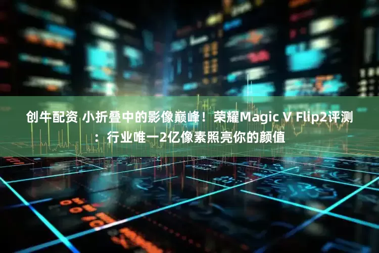 创牛配资 小折叠中的影像巅峰!荣耀Magic V Flip2评测:行业唯一2亿像素照亮你的颜值
