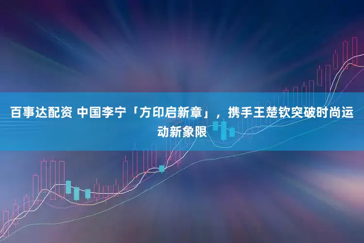 百事达配资 中国李宁「方印启新章」，携手王楚钦突破时尚运动新象限