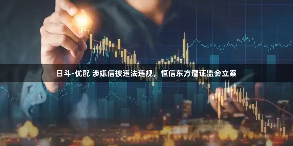 日斗-优配 涉嫌信披违法违规,恒信东方遭证监会立案