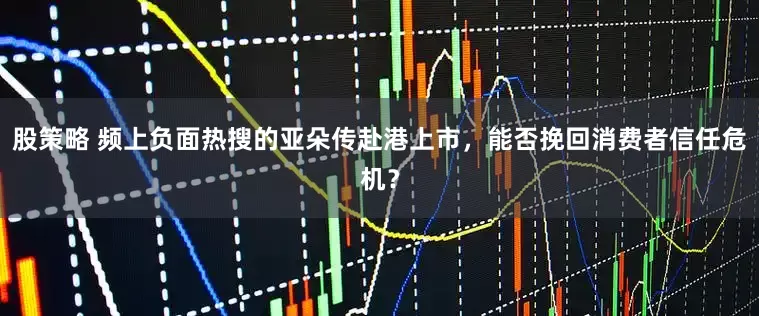 股策略 频上负面热搜的亚朵传赴港上市,能否挽回消费者信任危机?