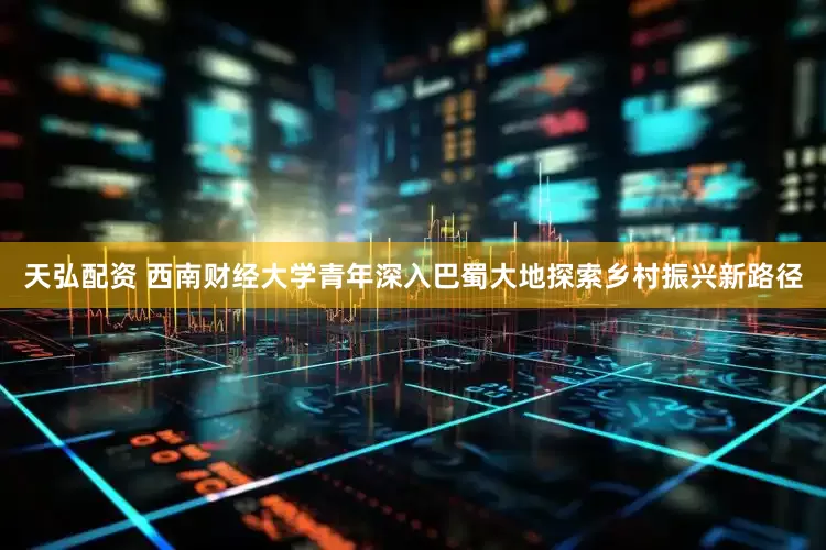 天弘配资 西南财经大学青年深入巴蜀大地探索乡村振兴新路径