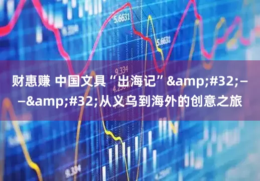 财惠赚 中国文具“出海记” —— 从义乌到海外的创意之旅