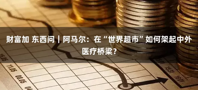 财富加 东西问｜阿马尔：在“世界超市”如何架起中外医疗桥梁？