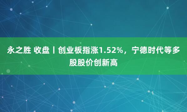 永之胜 收盘丨创业板指涨1.52%,宁德时代等多股股价创新高