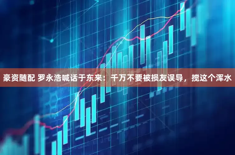 豪资随配 罗永浩喊话于东来:千万不要被损友误导,搅这个浑水