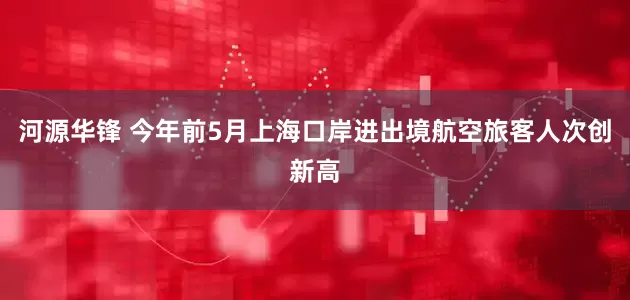河源华锋 今年前5月上海口岸进出境航空旅客人次创新高