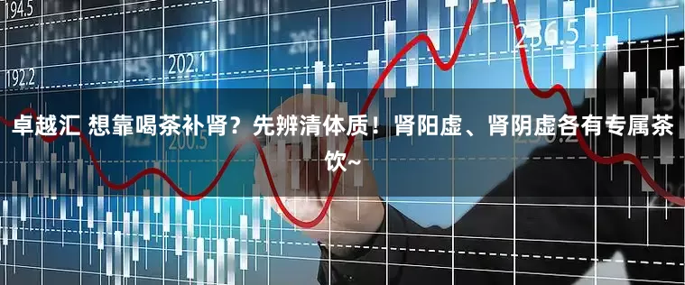 卓越汇 想靠喝茶补肾?先辨清体质!肾阳虚、肾阴虚各有专属茶饮~