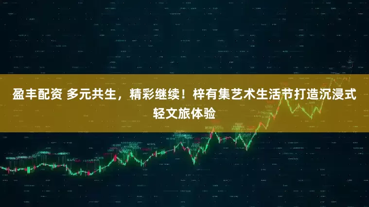 盈丰配资 多元共生,精彩继续!梓有集艺术生活节打造沉浸式轻文旅体验