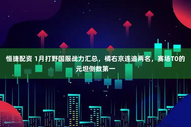 恒捷配资 1月打野国服战力汇总,橘右京连追两名,赛场T0的元坦倒数第一