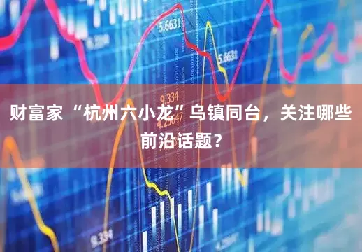 财富家 “杭州六小龙”乌镇同台，关注哪些前沿话题？